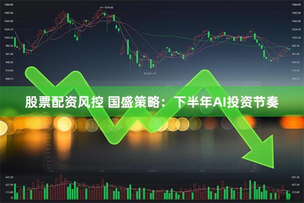 股票配资风控 国盛策略：下半年AI投资节奏