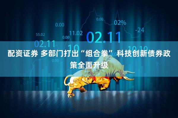 配资证券 多部门打出“组合拳” 科技创新债券政策全面升级