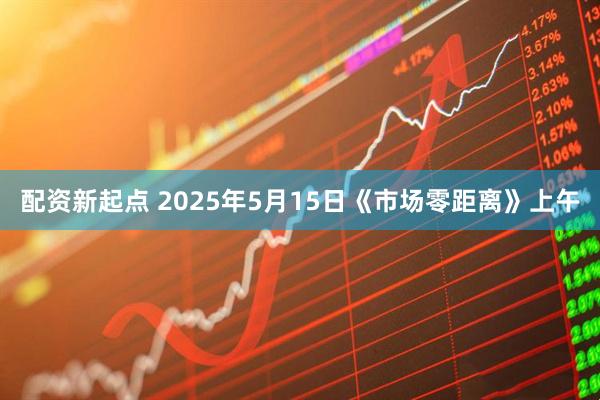 配资新起点 2025年5月15日《市场零距离》上午