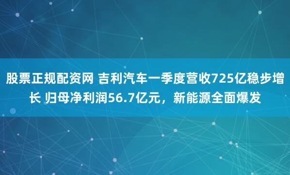股票正规配资网 吉利汽车一季度营收725亿稳步增长 归母净利润56.7亿元，新能源全面爆发