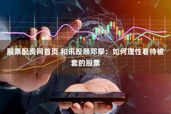 股票配资网首页 和讯投顾邓攀：如何理性看待被套的股票