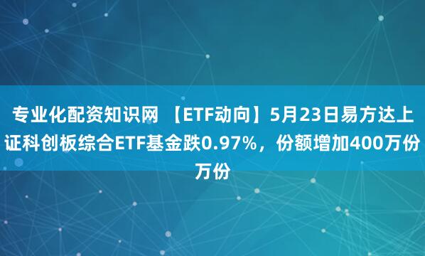 专业化配资知识网 【ETF动向】5月23日易方达上证科创板综合ETF基金跌0.97%，份额增加400万份