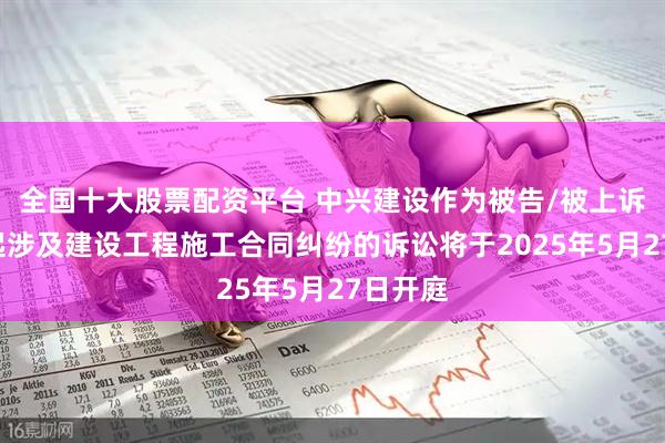 全国十大股票配资平台 中兴建设作为被告/被上诉人的1起涉及建设工程施工合同纠纷的诉讼将于2025年5月27日开庭