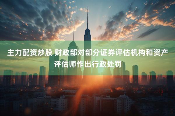 主力配资炒股 财政部对部分证券评估机构和资产评估师作出行政处罚
