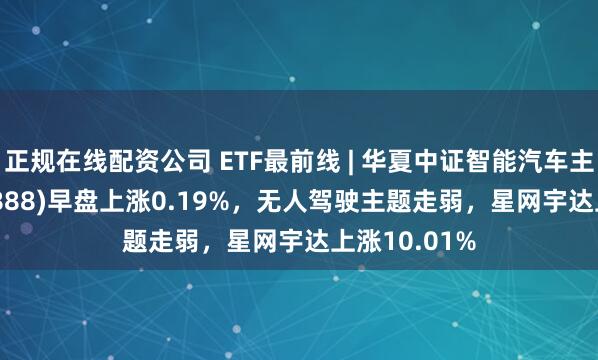 正规在线配资公司 ETF最前线 | 华夏中证智能汽车主题ETF(159888)早盘上涨0.19%，无人驾驶主题走弱，星网宇达上涨10.01%