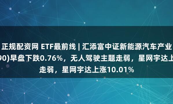 正规配资网 ETF最前线 | 汇添富中证新能源汽车产业ETF(516390)早盘下跌0.76%，无人驾驶主题走弱，星网宇达上涨10.01%