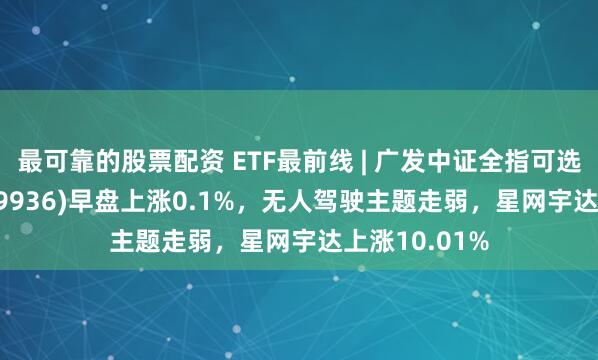 最可靠的股票配资 ETF最前线 | 广发中证全指可选消费ETF(159936)早盘上涨0.1%，无人驾驶主题走弱，星网宇达上涨10.01%