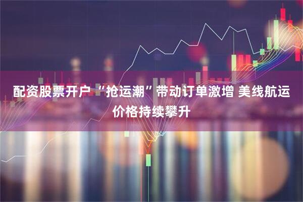 配资股票开户 “抢运潮”带动订单激增 美线航运价格持续攀升