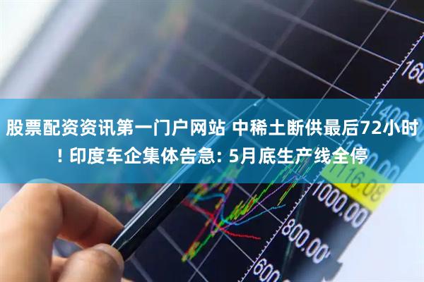 股票配资资讯第一门户网站 中稀土断供最后72小时! 印度车企集体告急: 5月底生产线全停