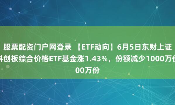 股票配资门户网登录 【ETF动向】6月5日东财上证科创板综合价格ETF基金涨1.43%，份额减少1000万份