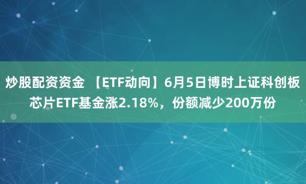 炒股配资资金 【ETF动向】6月5日博时上证科创板芯片ETF基金涨2.18%，份额减少200万份
