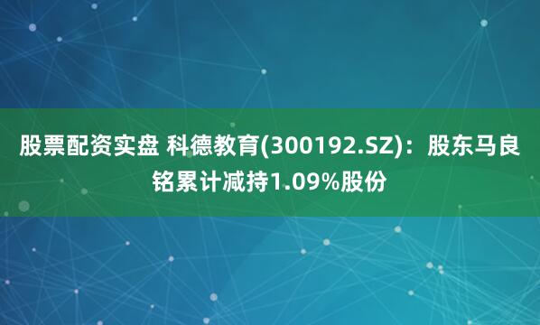 股票配资实盘 科德教育(300192.SZ)：股东马良铭累计减持1.09%股份