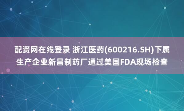 配资网在线登录 浙江医药(600216.SH)下属生产企业新昌制药厂通过美国FDA现场检查