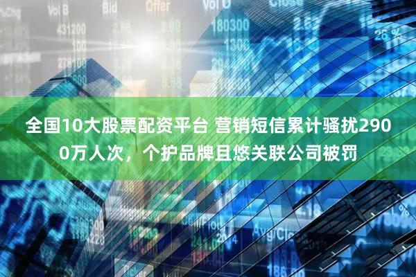 全国10大股票配资平台 营销短信累计骚扰2900万人次，个护品牌且悠关联公司被罚