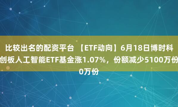 比较出名的配资平台 【ETF动向】6月18日博时科创板人工智能ETF基金涨1.07%，份额减少5100万份