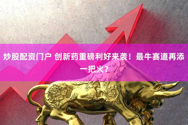 炒股配资门户 创新药重磅利好来袭！最牛赛道再添一把火？