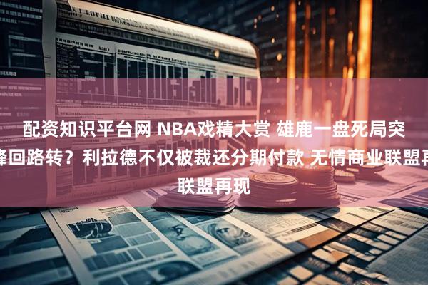 配资知识平台网 NBA戏精大赏 雄鹿一盘死局突然峰回路转？利拉德不仅被裁还分期付款 无情商业联盟再现