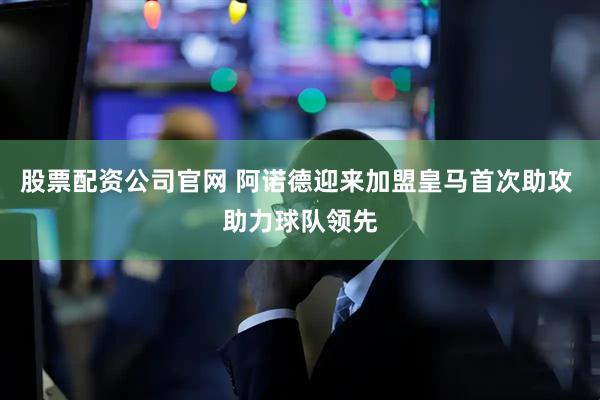 股票配资公司官网 阿诺德迎来加盟皇马首次助攻 助力球队领先
