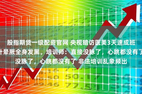 股指期货一级配资官网 央视暗访医美3天速成班，女孩做黑医美一针晕厥全身发黑。培训师：直接没脉了，心跳都没有了 非法培训乱象频出