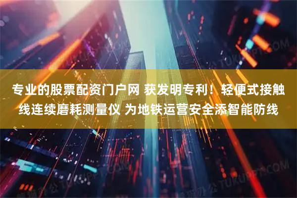 专业的股票配资门户网 获发明专利！轻便式接触线连续磨耗测量仪 为地铁运营安全添智能防线
