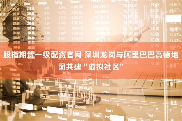股指期货一级配资官网 深圳龙岗与阿里巴巴高德地图共建“虚拟社区”