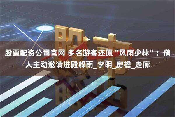 股票配资公司官网 多名游客还原“风雨少林”：僧人主动邀请进殿躲雨_李明_房檐_走廊