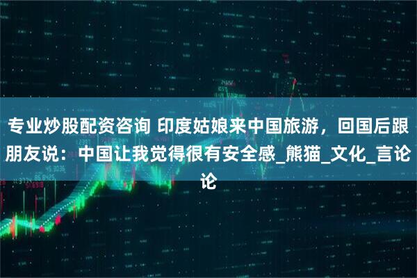 专业炒股配资咨询 印度姑娘来中国旅游，回国后跟朋友说：中国让我觉得很有安全感_熊猫_文化_言论