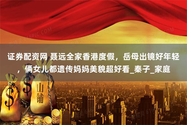 证券配资网 聂远全家香港度假，岳母出镜好年轻，俩女儿都遗传妈妈美貌超好看_秦子_家庭