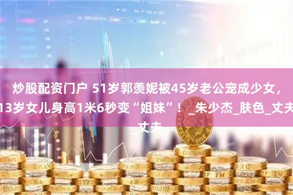 炒股配资门户 51岁郭羡妮被45岁老公宠成少女，13岁女儿身高1米6秒变“姐妹”！_朱少杰_肤色_丈夫