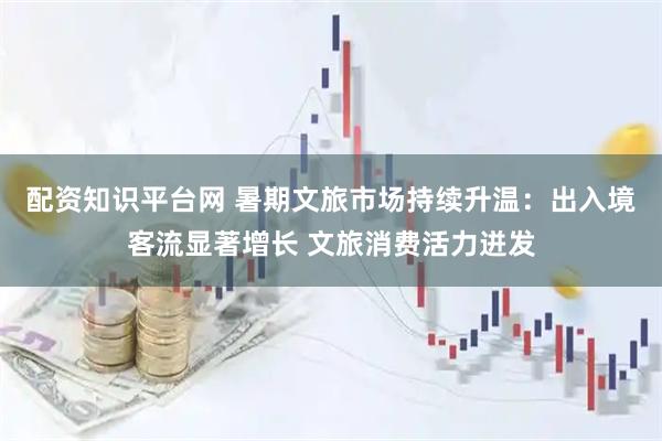 配资知识平台网 暑期文旅市场持续升温：出入境客流显著增长 文旅消费活力迸发