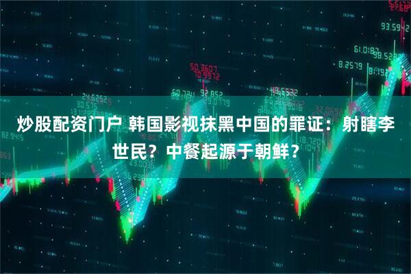 炒股配资门户 韩国影视抹黑中国的罪证：射瞎李世民？中餐起源于朝鲜？